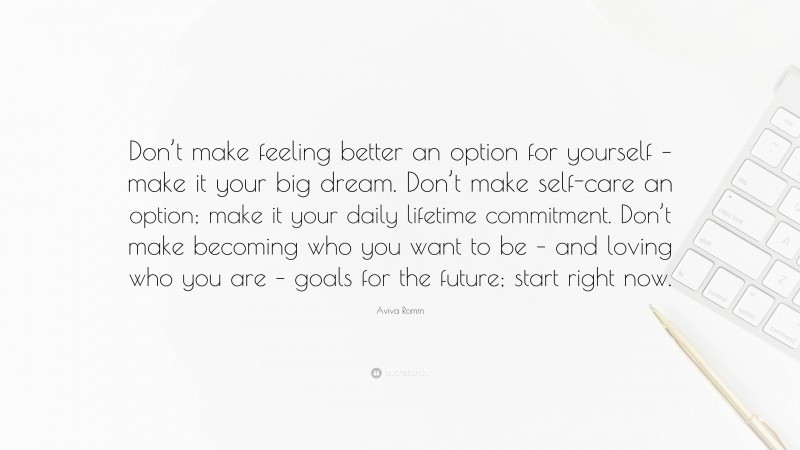 Aviva Romm Quote: “Don’t make feeling better an option for yourself – make it your big dream. Don’t make self-care an option; make it your daily lifetime commitment. Don’t make becoming who you want to be – and loving who you are – goals for the future; start right now.”
