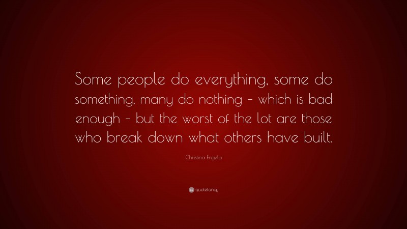 Christina Engela Quote: “Some people do everything, some do something, many do nothing – which is bad enough – but the worst of the lot are those who break down what others have built.”