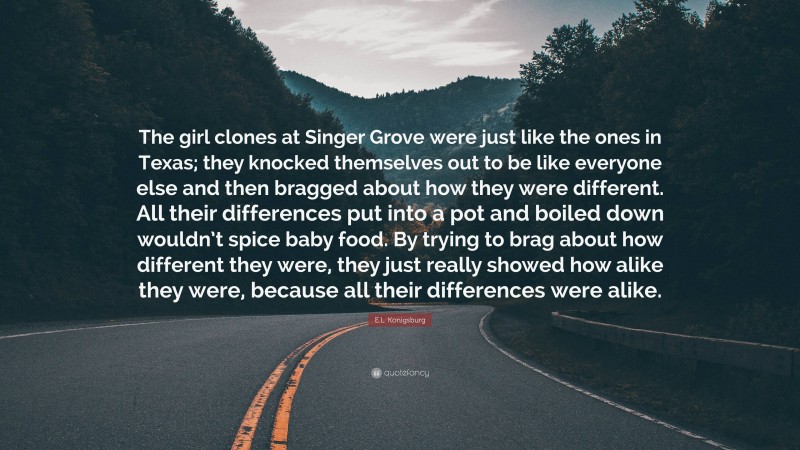 E.L. Konigsburg Quote: “The girl clones at Singer Grove were just like the ones in Texas; they knocked themselves out to be like everyone else and then bragged about how they were different. All their differences put into a pot and boiled down wouldn’t spice baby food. By trying to brag about how different they were, they just really showed how alike they were, because all their differences were alike.”
