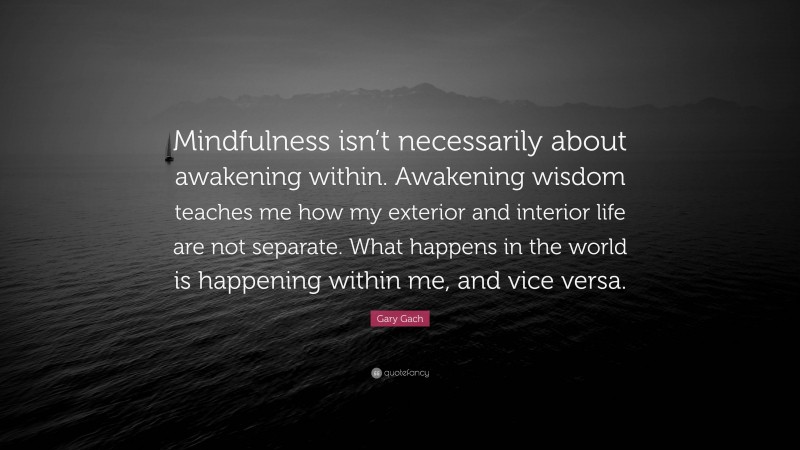 Gary Gach Quote: “Mindfulness isn’t necessarily about awakening within. Awakening wisdom teaches me how my exterior and interior life are not separate. What happens in the world is happening within me, and vice versa.”