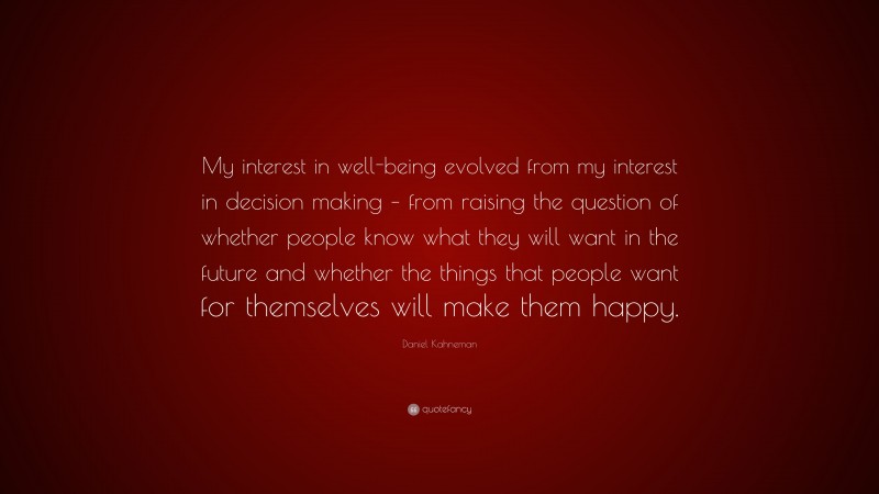 Daniel Kahneman Quote: “My interest in well-being evolved from my interest in decision making – from raising the question of whether people know what they will want in the future and whether the things that people want for themselves will make them happy.”