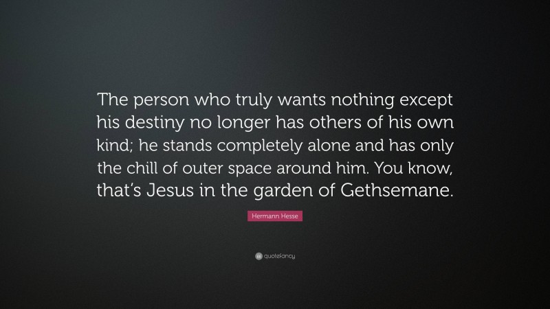 Hermann Hesse Quote: “The person who truly wants nothing except his destiny no longer has others of his own kind; he stands completely alone and has only the chill of outer space around him. You know, that’s Jesus in the garden of Gethsemane.”