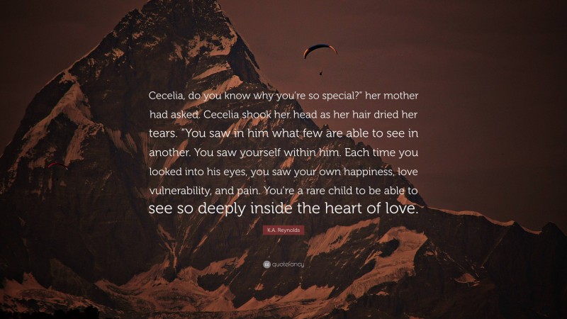 K.A. Reynolds Quote: “Cecelia, do you know why you’re so special?” her mother had asked. Cecelia shook her head as her hair dried her tears. “You saw in him what few are able to see in another. You saw yourself within him. Each time you looked into his eyes, you saw your own happiness, love vulnerability, and pain. You’re a rare child to be able to see so deeply inside the heart of love.”