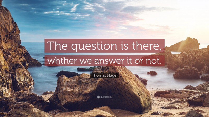 Thomas Nagel Quote: “The question is there, whther we answer it or not.”