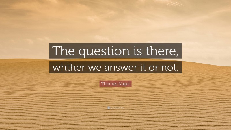 Thomas Nagel Quote: “The question is there, whther we answer it or not.”