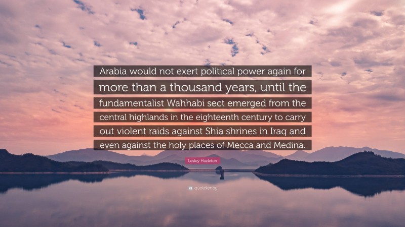 Lesley Hazleton Quote: “Arabia would not exert political power again for more than a thousand years, until the fundamentalist Wahhabi sect emerged from the central highlands in the eighteenth century to carry out violent raids against Shia shrines in Iraq and even against the holy places of Mecca and Medina.”