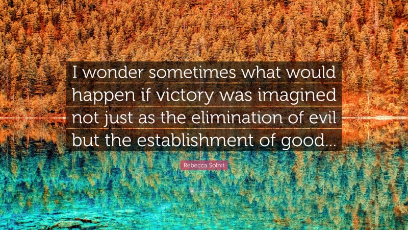 Rebecca Solnit Quote: “I wonder sometimes what would happen if victory was imagined not just as the elimination of evil but the establishment of good...”