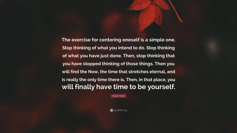 Robin Hobb Quote: “The exercise for centering oneself is a simple one. Stop thinking of what you intend to do. Stop thinking of what you have just done. Then, stop thinking that you have stopped thinking of those things. Then you will find the Now, the time that stretches eternal, and is really the only time there is. Then, in that place, you will finally have time to be yourself.”