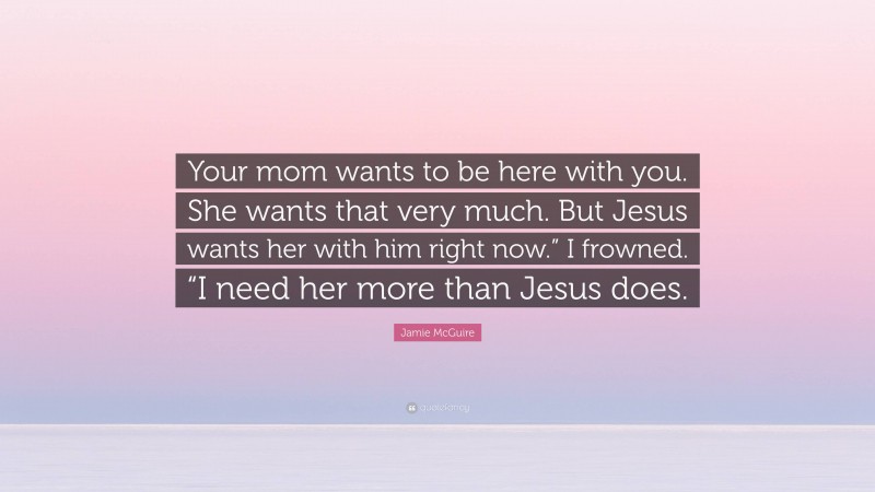 Jamie McGuire Quote: “Your mom wants to be here with you. She wants that very much. But Jesus wants her with him right now.” I frowned. “I need her more than Jesus does.”