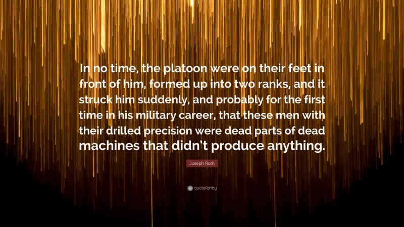 Joseph Roth Quote: “In no time, the platoon were on their feet in front of him, formed up into two ranks, and it struck him suddenly, and probably for the first time in his military career, that these men with their drilled precision were dead parts of dead machines that didn’t produce anything.”