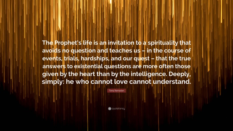 Tariq Ramadan Quote: “The Prophet’s life is an invitation to a spirituality that avoids no question and teaches us – in the course of events, trials, hardships, and our quest – that the true answers to existential questions are more often those given by the heart than by the intelligence. Deeply, simply: he who cannot love cannot understand.”