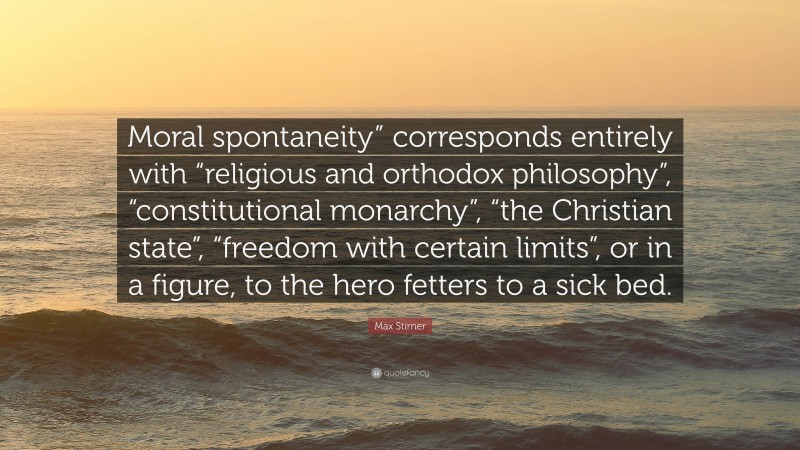 Max Stirner Quote: “Moral spontaneity” corresponds entirely with “religious and orthodox philosophy”, “constitutional monarchy”, “the Christian state”, “freedom with certain limits”, or in a figure, to the hero fetters to a sick bed.”