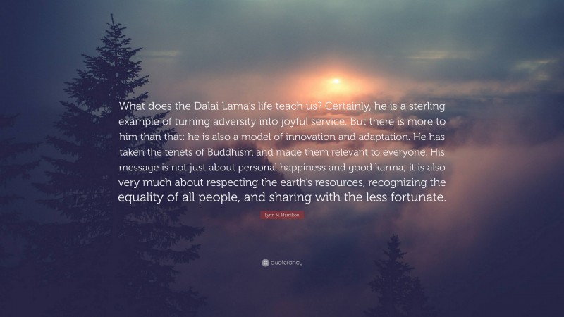 Lynn M. Hamilton Quote: “What does the Dalai Lama’s life teach us? Certainly, he is a sterling example of turning adversity into joyful service. But there is more to him than that: he is also a model of innovation and adaptation. He has taken the tenets of Buddhism and made them relevant to everyone. His message is not just about personal happiness and good karma; it is also very much about respecting the earth’s resources, recognizing the equality of all people, and sharing with the less fortunate.”