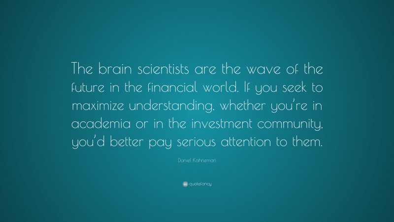 Daniel Kahneman Quote: “The brain scientists are the wave of the future in the financial world. If you seek to maximize understanding, whether you’re in academia or in the investment community, you’d better pay serious attention to them.”