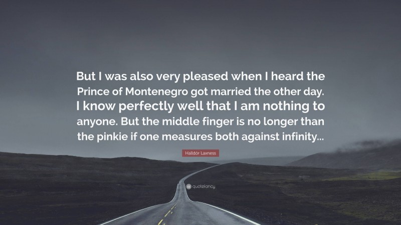 Halldór Laxness Quote: “But I was also very pleased when I heard the Prince of Montenegro got married the other day. I know perfectly well that I am nothing to anyone. But the middle finger is no longer than the pinkie if one measures both against infinity...”