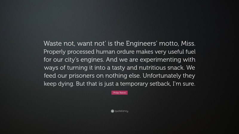 Philip Reeve Quote: “Waste not, want not’ is the Engineers’ motto, Miss. Properly processed human ordure makes very useful fuel for our city’s engines. And we are experimenting with ways of turning it into a tasty and nutritious snack. We feed our prisoners on nothing else. Unfortunately they keep dying. But that is just a temporary setback, I’m sure.”