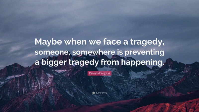 Kamand Kojouri Quote: “Maybe when we face a tragedy, someone, somewhere is preventing a bigger tragedy from happening.”