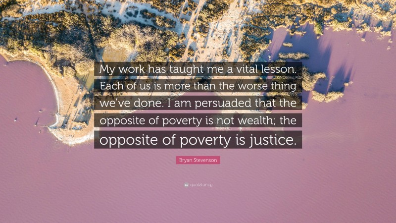 Bryan Stevenson Quote: “My work has taught me a vital lesson. Each of us is more than the worse thing we’ve done. I am persuaded that the opposite of poverty is not wealth; the opposite of poverty is justice.”