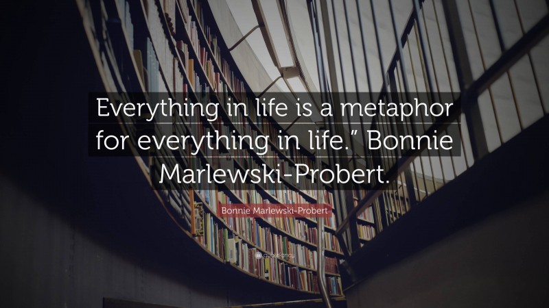 Bonnie Marlewski-Probert Quote: “Everything in life is a metaphor for everything in life.” Bonnie Marlewski-Probert.”