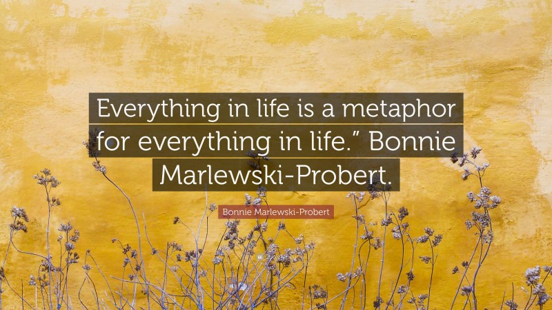 Bonnie Marlewski-Probert Quote: “Everything in life is a metaphor for everything in life.” Bonnie Marlewski-Probert.”