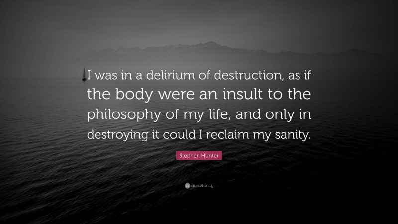 Stephen Hunter Quote: “I was in a delirium of destruction, as if the body were an insult to the philosophy of my life, and only in destroying it could I reclaim my sanity.”