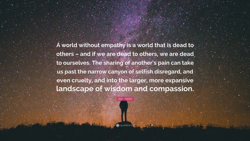 Joan Halifax Quote: “A world without empathy is a world that is dead to others – and if we are dead to others, we are dead to ourselves. The sharing of another’s pain can take us past the narrow canyon of selfish disregard, and even cruelty, and into the larger, more expansive landscape of wisdom and compassion.”