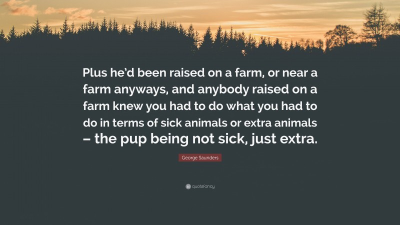 George Saunders Quote: “Plus he’d been raised on a farm, or near a farm anyways, and anybody raised on a farm knew you had to do what you had to do in terms of sick animals or extra animals – the pup being not sick, just extra.”