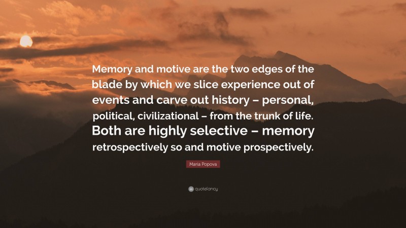 Maria Popova Quote: “Memory and motive are the two edges of the blade by which we slice experience out of events and carve out history – personal, political, civilizational – from the trunk of life. Both are highly selective – memory retrospectively so and motive prospectively.”
