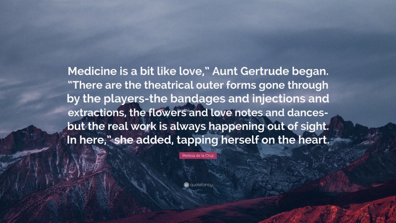 Melissa de la Cruz Quote: “Medicine is a bit like love,” Aunt Gertrude began. “There are the theatrical outer forms gone through by the players-the bandages and injections and extractions, the flowers and love notes and dances-but the real work is always happening out of sight. In here,” she added, tapping herself on the heart.”