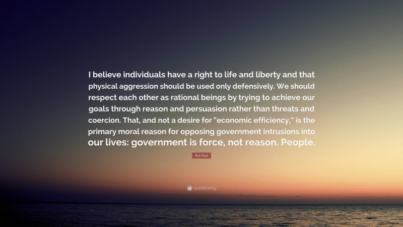 Ron Paul Quote: “I believe individuals have a right to life and liberty and that physical aggression should be used only defensively. We should respect each other as rational beings by trying to achieve our goals through reason and persuasion rather than threats and coercion. That, and not a desire for “economic efficiency,” is the primary moral reason for opposing government intrusions into our lives: government is force, not reason. People.”