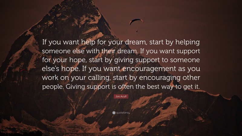 Jon Acuff Quote: “If you want help for your dream, start by helping someone else with their dream. If you want support for your hope, start by giving support to someone else’s hope. If you want encouragement as you work on your calling, start by encouraging other people. Giving support is often the best way to get it.”