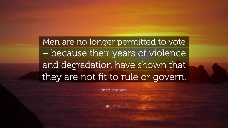 Naomi Alderman Quote: “Men are no longer permitted to vote – because their years of violence and degradation have shown that they are not fit to rule or govern.”