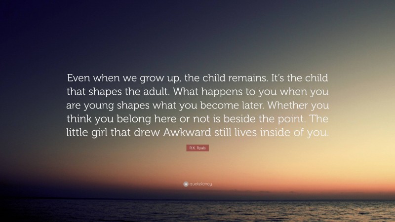 R.K. Ryals Quote: “Even when we grow up, the child remains. It’s the child that shapes the adult. What happens to you when you are young shapes what you become later. Whether you think you belong here or not is beside the point. The little girl that drew Awkward still lives inside of you.”