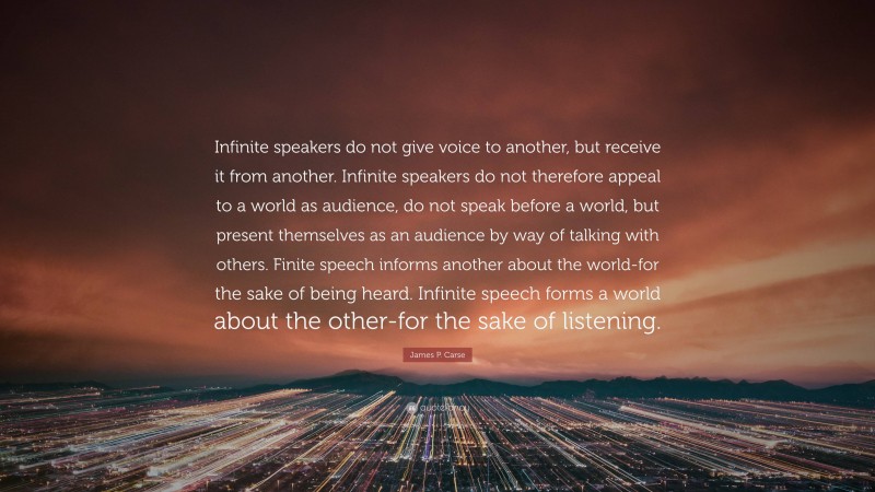 James P. Carse Quote: “Infinite speakers do not give voice to another, but receive it from another. Infinite speakers do not therefore appeal to a world as audience, do not speak before a world, but present themselves as an audience by way of talking with others. Finite speech informs another about the world-for the sake of being heard. Infinite speech forms a world about the other-for the sake of listening.”