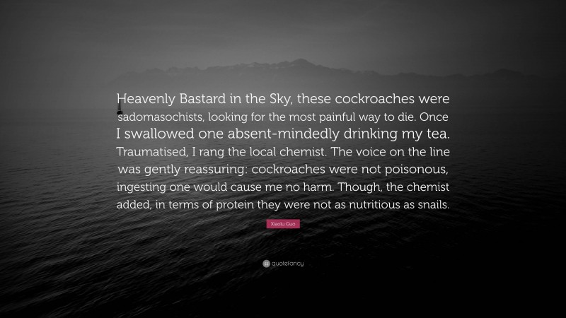 Xiaolu Guo Quote: “Heavenly Bastard in the Sky, these cockroaches were sadomasochists, looking for the most painful way to die. Once I swallowed one absent-mindedly drinking my tea. Traumatised, I rang the local chemist. The voice on the line was gently reassuring: cockroaches were not poisonous, ingesting one would cause me no harm. Though, the chemist added, in terms of protein they were not as nutritious as snails.”