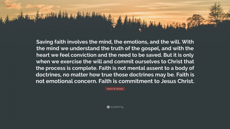 Warren W. Wiersbe Quote: “Saving faith involves the mind, the emotions, and the will. With the mind we understand the truth of the gospel, and with the heart we feel conviction and the need to be saved. But it is only when we exercise the will and commit ourselves to Christ that the process is complete. Faith is not mental assent to a body of doctrines, no matter how true those doctrines may be. Faith is not emotional concern. Faith is commitment to Jesus Christ.”