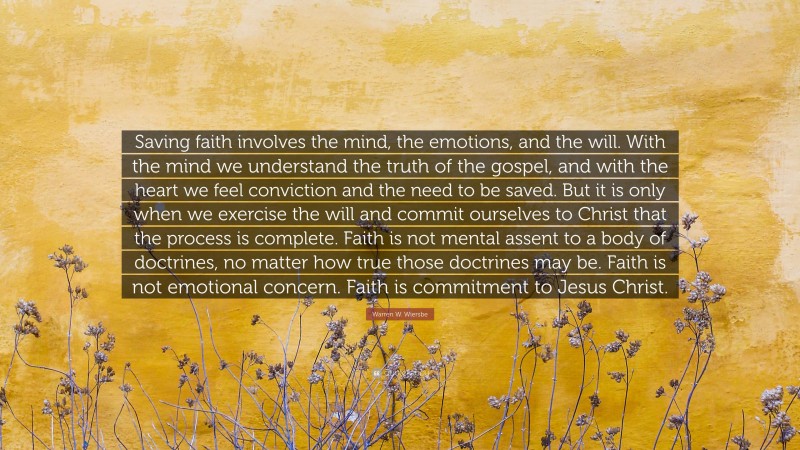 Warren W. Wiersbe Quote: “Saving faith involves the mind, the emotions, and the will. With the mind we understand the truth of the gospel, and with the heart we feel conviction and the need to be saved. But it is only when we exercise the will and commit ourselves to Christ that the process is complete. Faith is not mental assent to a body of doctrines, no matter how true those doctrines may be. Faith is not emotional concern. Faith is commitment to Jesus Christ.”
