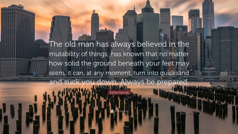 Salman Rushdie Quote: “The old man has always believed in the mutability of things; has known that no matter how solid the ground beneath your feet may seem, it can, at any moment, turn into quicksand and suck you down. Always be prepared.”