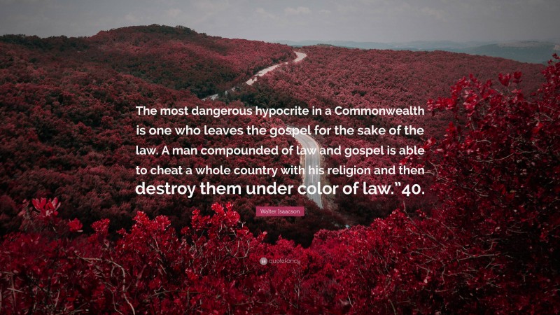 Walter Isaacson Quote: “The most dangerous hypocrite in a Commonwealth is one who leaves the gospel for the sake of the law. A man compounded of law and gospel is able to cheat a whole country with his religion and then destroy them under color of law.”40.”