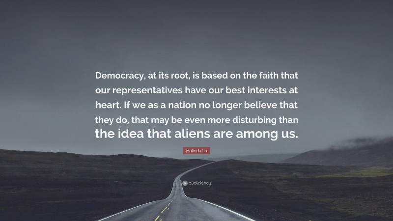 Malinda Lo Quote: “Democracy, at its root, is based on the faith that our representatives have our best interests at heart. If we as a nation no longer believe that they do, that may be even more disturbing than the idea that aliens are among us.”