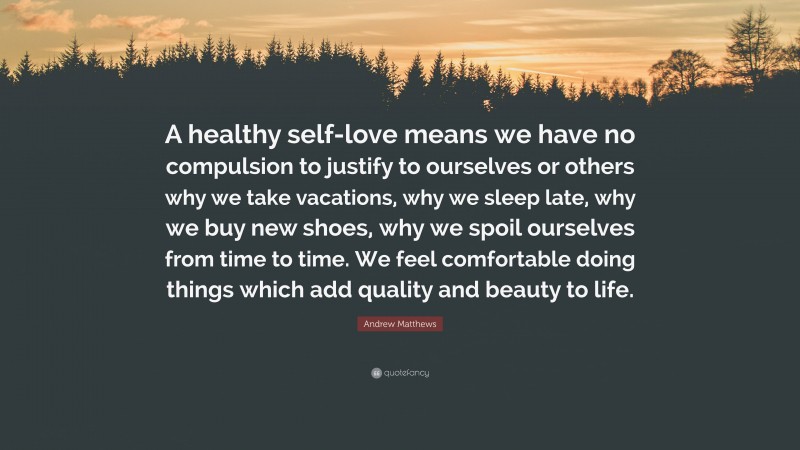Andrew Matthews Quote: “A healthy self-love means we have no compulsion to justify to ourselves or others why we take vacations, why we sleep late, why we buy new shoes, why we spoil ourselves from time to time. We feel comfortable doing things which add quality and beauty to life.”