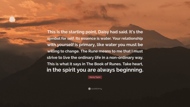 Denny Taylor Quote: “This is the starting point, Daisy had said. It’s the symbol for self. Its essence is water. Your relationship with yourself is primary, like water you must be willing to change. The Rune means to me that I must strive to live the ordinary life in a non-ordinary way. This is what it says in The Book of Runes. Take heart, in the spirit you are always beginning.”