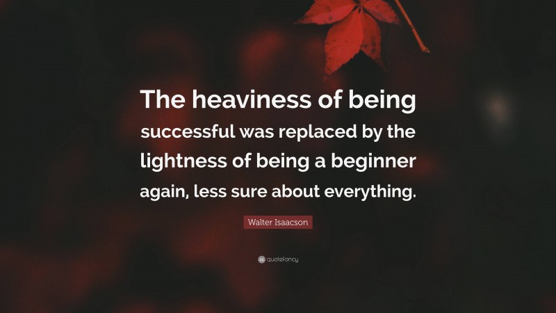 Walter Isaacson Quote: “The heaviness of being successful was replaced by the lightness of being a beginner again, less sure about everything.”