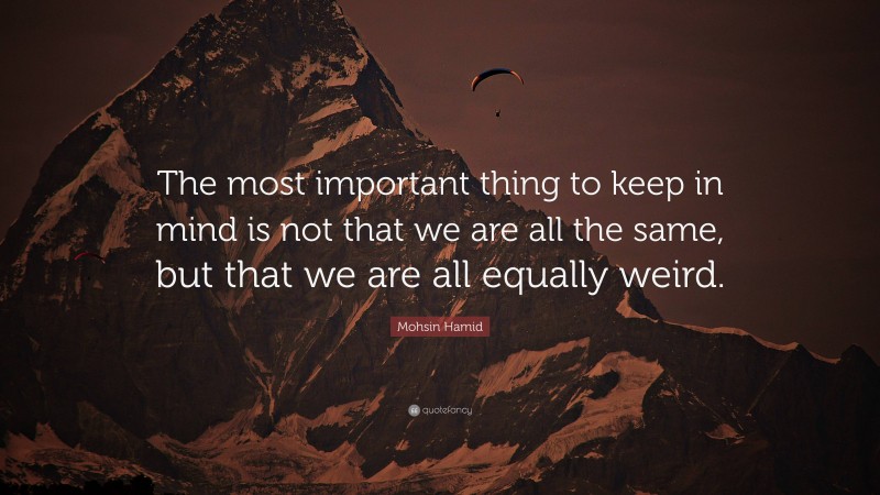 Mohsin Hamid Quote: “The most important thing to keep in mind is not that we are all the same, but that we are all equally weird.”