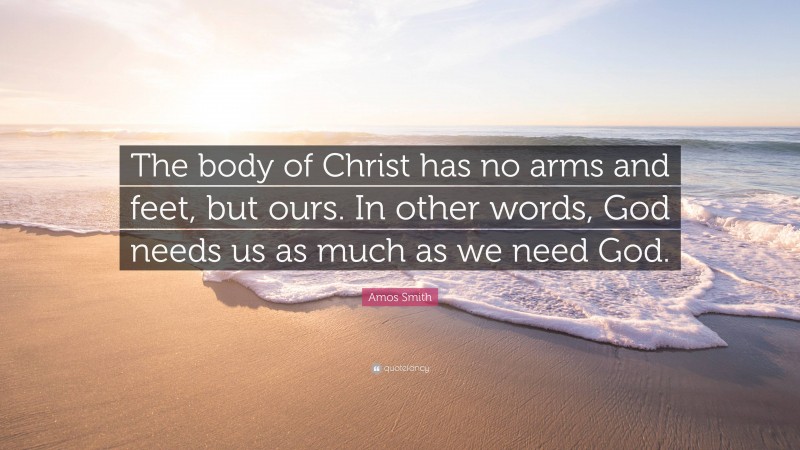 Amos Smith Quote: “The body of Christ has no arms and feet, but ours. In other words, God needs us as much as we need God.”