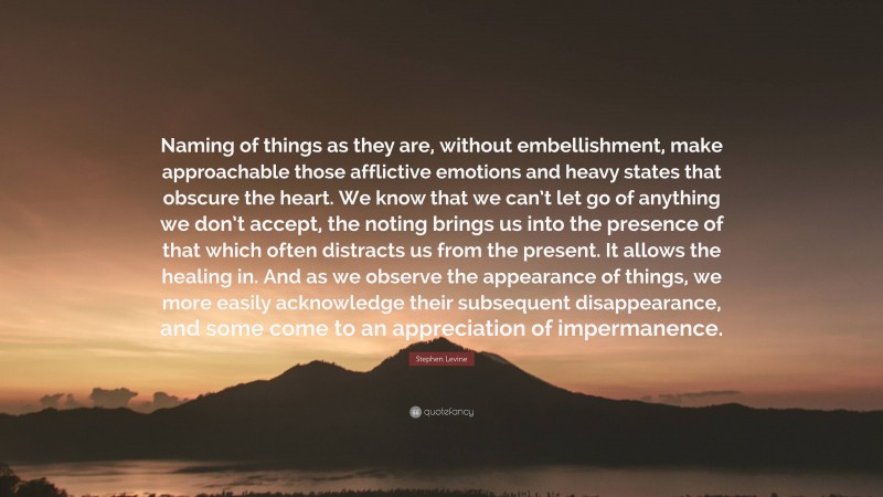 Stephen Levine Quote: “Naming of things as they are, without embellishment, make approachable those afflictive emotions and heavy states that obscure the heart. We know that we can’t let go of anything we don’t accept, the noting brings us into the presence of that which often distracts us from the present. It allows the healing in. And as we observe the appearance of things, we more easily acknowledge their subsequent disappearance, and some come to an appreciation of impermanence.”