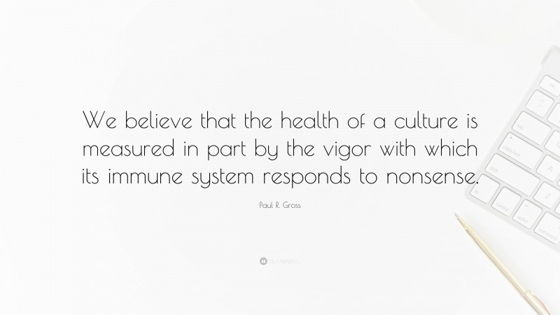 Paul R. Gross Quote: “We believe that the health of a culture is measured in part by the vigor with which its immune system responds to nonsense.”