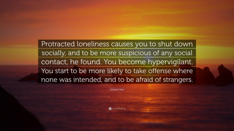 Johann Hari Quote: “Protracted loneliness causes you to shut down socially, and to be more suspicious of any social contact, he found. You become hypervigilant. You start to be more likely to take offense where none was intended, and to be afraid of strangers.”