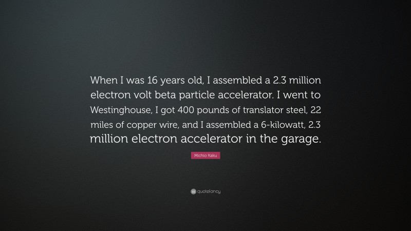 Michio Kaku Quote: “When I was 16 years old, I assembled a 2.3 million electron volt beta particle accelerator. I went to Westinghouse, I got 400 pounds of translator steel, 22 miles of copper wire, and I assembled a 6-kilowatt, 2.3 million electron accelerator in the garage.”