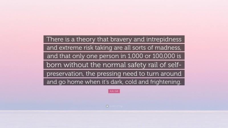 A.A. Gill Quote: “There is a theory that bravery and intrepidness and extreme risk taking are all sorts of madness, and that only one person in 1,000 or 100,000 is born without the normal safety rail of self-preservation, the pressing need to turn around and go home when it’s dark, cold and frightening.”